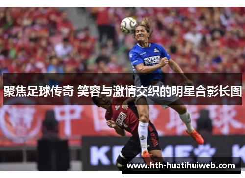 聚焦足球传奇 笑容与激情交织的明星合影长图