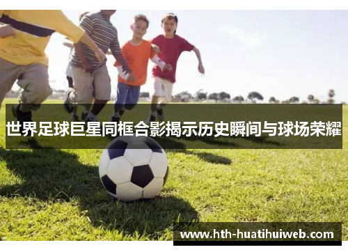世界足球巨星同框合影揭示历史瞬间与球场荣耀
