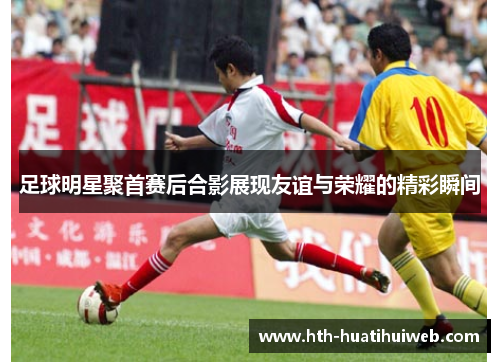 足球明星聚首赛后合影展现友谊与荣耀的精彩瞬间