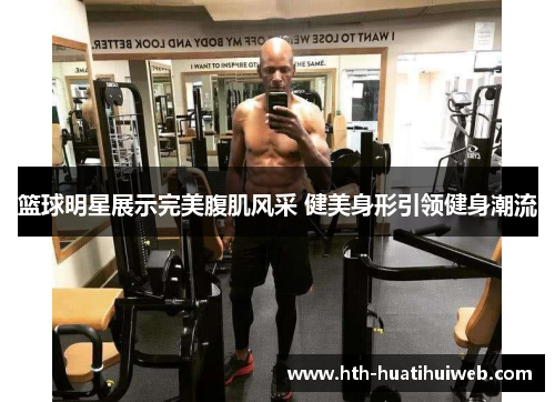 篮球明星展示完美腹肌风采 健美身形引领健身潮流